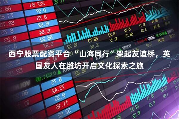 西宁股票配资平台 “山海同行”架起友谊桥，英国友人在潍坊开启文化探索之旅