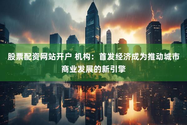 股票配资网站开户 机构：首发经济成为推动城市商业发展的新引擎