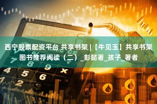 西宁股票配资平台 共享书架 |【牛见玉】共享书架图书推荐阅读（二）_彭懿著_孩子_著者