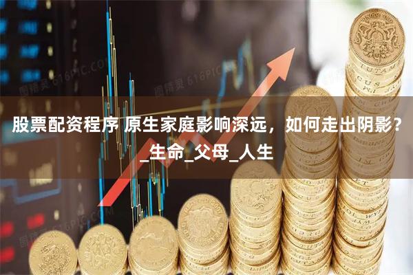 股票配资程序 原生家庭影响深远，如何走出阴影？_生命_父母_人生