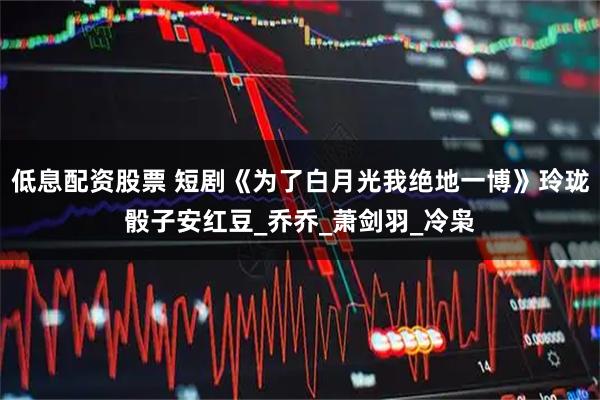 低息配资股票 短剧《为了白月光我绝地一博》玲珑骰子安红豆_乔乔_萧剑羽_冷枭