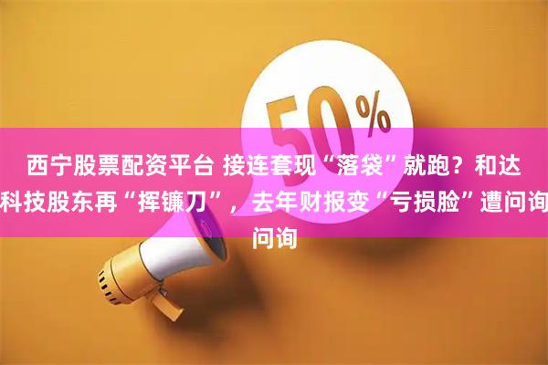 西宁股票配资平台 接连套现“落袋”就跑？和达科技股东再“挥镰刀”，去年财报变“亏损脸”遭问询