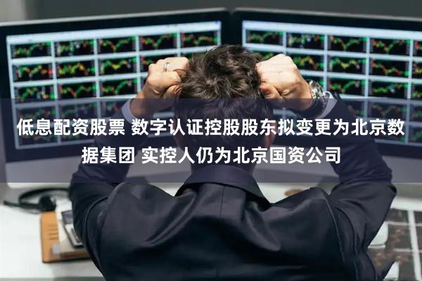 低息配资股票 数字认证控股股东拟变更为北京数据集团 实控人仍为北京国资公司