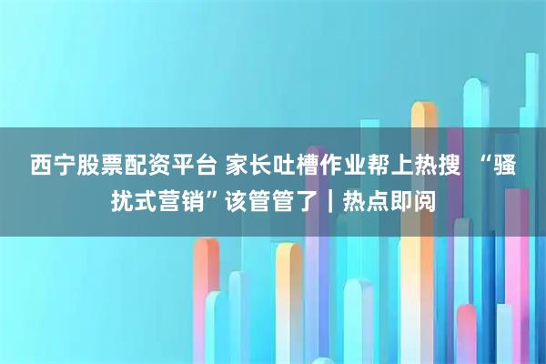 西宁股票配资平台 家长吐槽作业帮上热搜  “骚扰式营销”该管管了｜热点即阅
