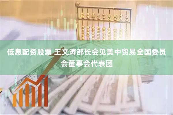低息配资股票 王文涛部长会见美中贸易全国委员会董事会代表团