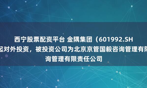 西宁股票配资平台 金隅集团（601992.SH）新增一起对外投资，被投资公司为北京京管国毅咨询管理有限责任公司