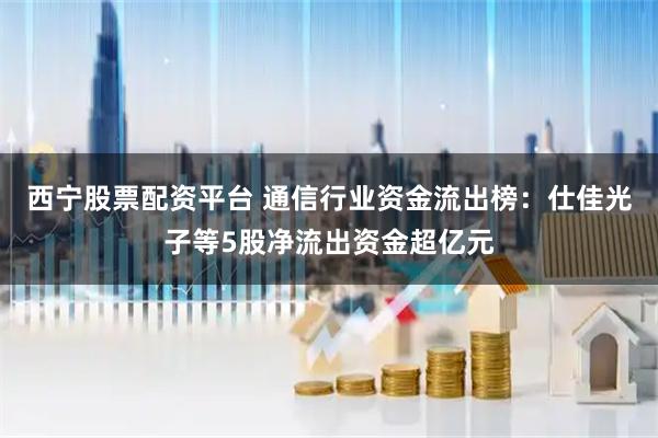 西宁股票配资平台 通信行业资金流出榜：仕佳光子等5股净流出资金超亿元