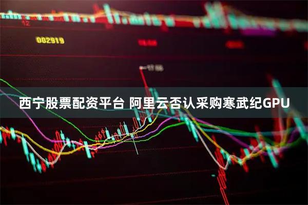 西宁股票配资平台 阿里云否认采购寒武纪GPU