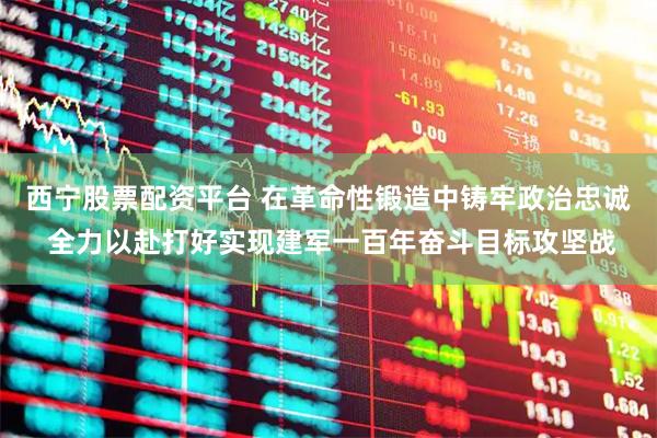 西宁股票配资平台 在革命性锻造中铸牢政治忠诚 全力以赴打好实现建军一百年奋斗目标攻坚战