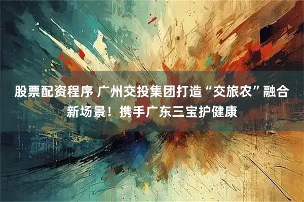 股票配资程序 广州交投集团打造“交旅农”融合新场景！携手广东三宝护健康