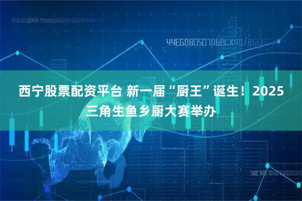 西宁股票配资平台 新一届“厨王”诞生！2025三角生鱼乡厨大赛举办