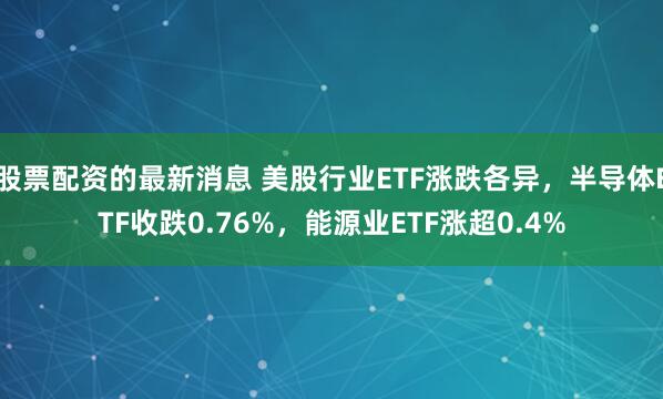 股票配资的最新消息 美股行业ETF涨跌各异，半导体ETF收跌0.76%，能源业ETF涨超0.4%