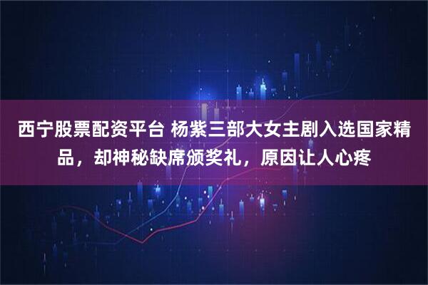西宁股票配资平台 杨紫三部大女主剧入选国家精品，却神秘缺席颁奖礼，原因让人心疼