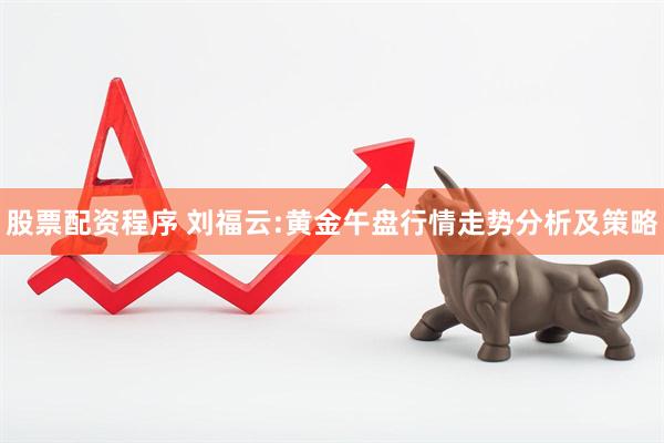 股票配资程序 刘福云:黄金午盘行情走势分析及策略