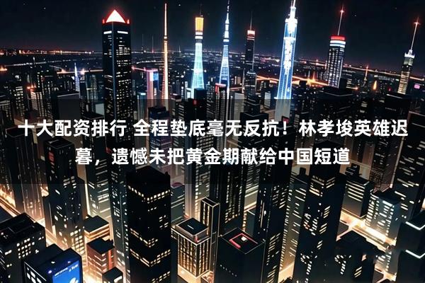 十大配资排行 全程垫底毫无反抗！林孝埈英雄迟暮，遗憾未把黄金期献给中国短道