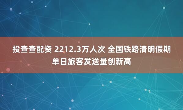 投查查配资 2212.3万人次 全国铁路清明假期单日旅客发送量创新高