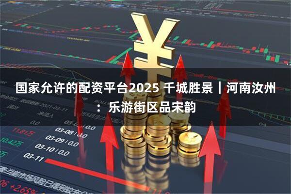 国家允许的配资平台2025 千城胜景｜河南汝州：乐游街区品宋韵