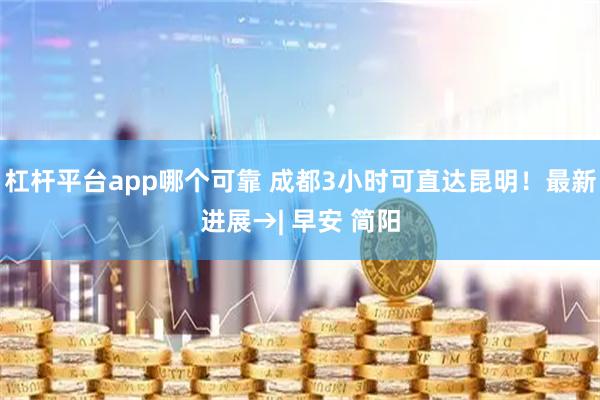 杠杆平台app哪个可靠 成都3小时可直达昆明！最新进展→| 早安 简阳