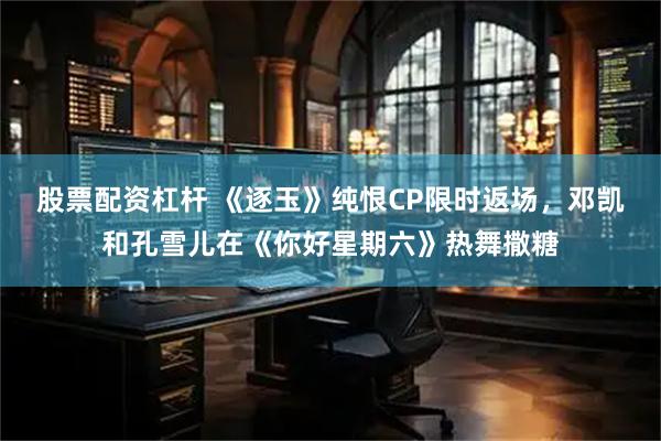股票配资杠杆 《逐玉》纯恨CP限时返场，邓凯和孔雪儿在《你好星期六》热舞撒糖