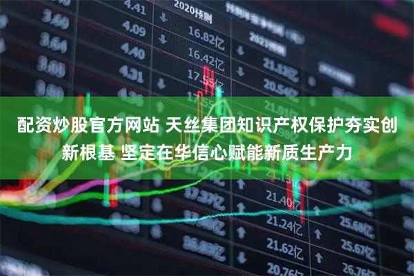 配资炒股官方网站 天丝集团知识产权保护夯实创新根基 坚定在华信心赋能新质生产力
