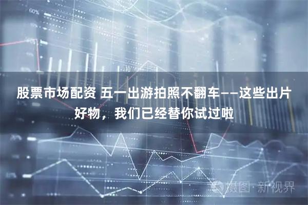 股票市场配资 五一出游拍照不翻车——这些出片好物，我们已经替你试过啦