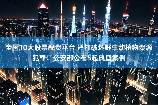 全国10大股票配资平台 严打破坏野生动植物资源犯罪！公安部公布5起典型案例