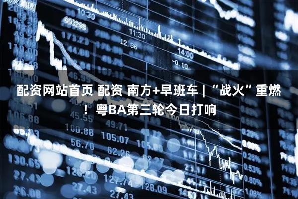 配资网站首页 配资 南方+早班车 | “战火”重燃！粤BA第三轮今日打响