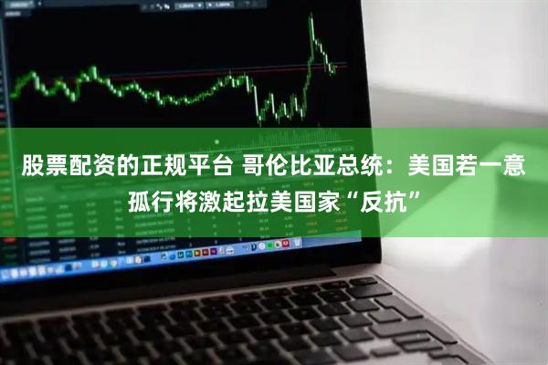 股票配资的正规平台 哥伦比亚总统：美国若一意孤行将激起拉美国家“反抗”