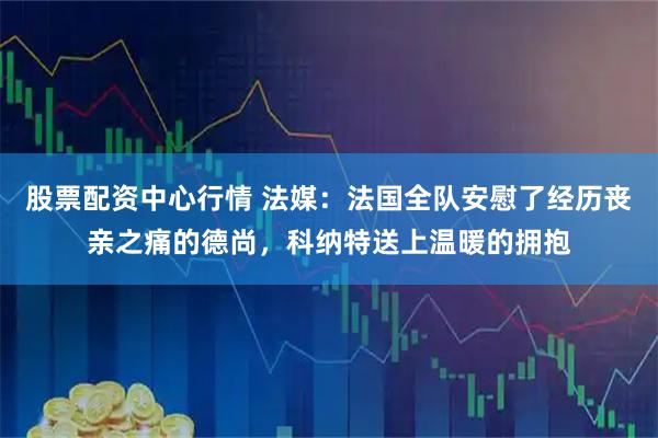 股票配资中心行情 法媒：法国全队安慰了经历丧亲之痛的德尚，科纳特送上温暖的拥抱