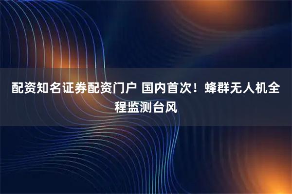 配资知名证券配资门户 国内首次！蜂群无人机全程监测台风