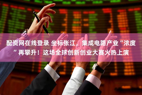 配资网在线登录 坐标张江，集成电路产业“浓度”再攀升！这场全球创新创业大赛火热上演