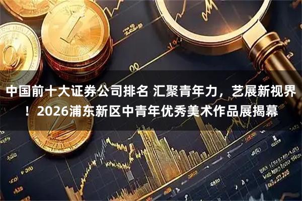 中国前十大证券公司排名 汇聚青年力，艺展新视界！2026浦东新区中青年优秀美术作品展揭幕