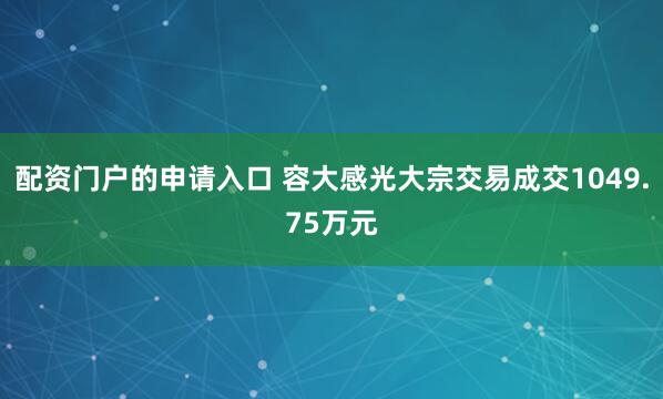 配资门户的申请入口 容大感光大宗交易成交1049.75万元