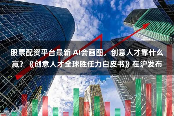 股票配资平台最新 AI会画图，创意人才靠什么赢？《创意人才全球胜任力白皮书》在沪发布